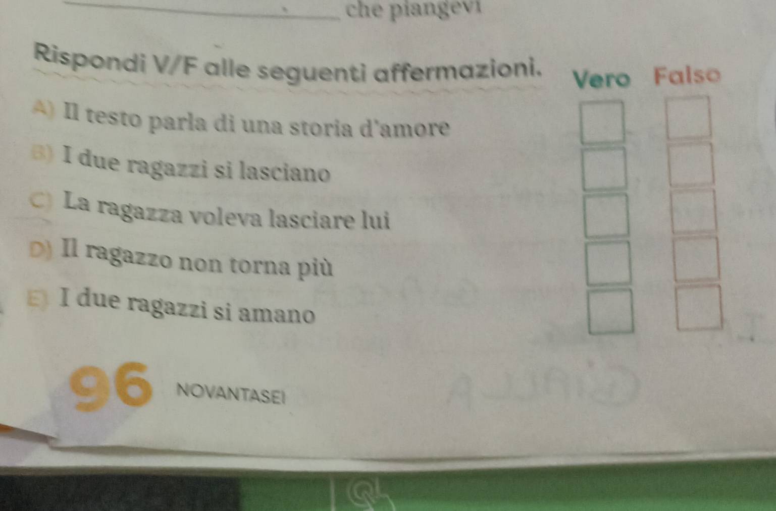 che piangeví 
Rispondi V/F alle seguenti affermazioni. Vero Falso 
) Il testo parla di una storia d'amore 
B) I due ragazzi si lasciano 
C) La ragazza voleva lasciare lui 
D) Il ragazzo non torna più 
I due ragazzi si amano 
96 NOVANTASEI