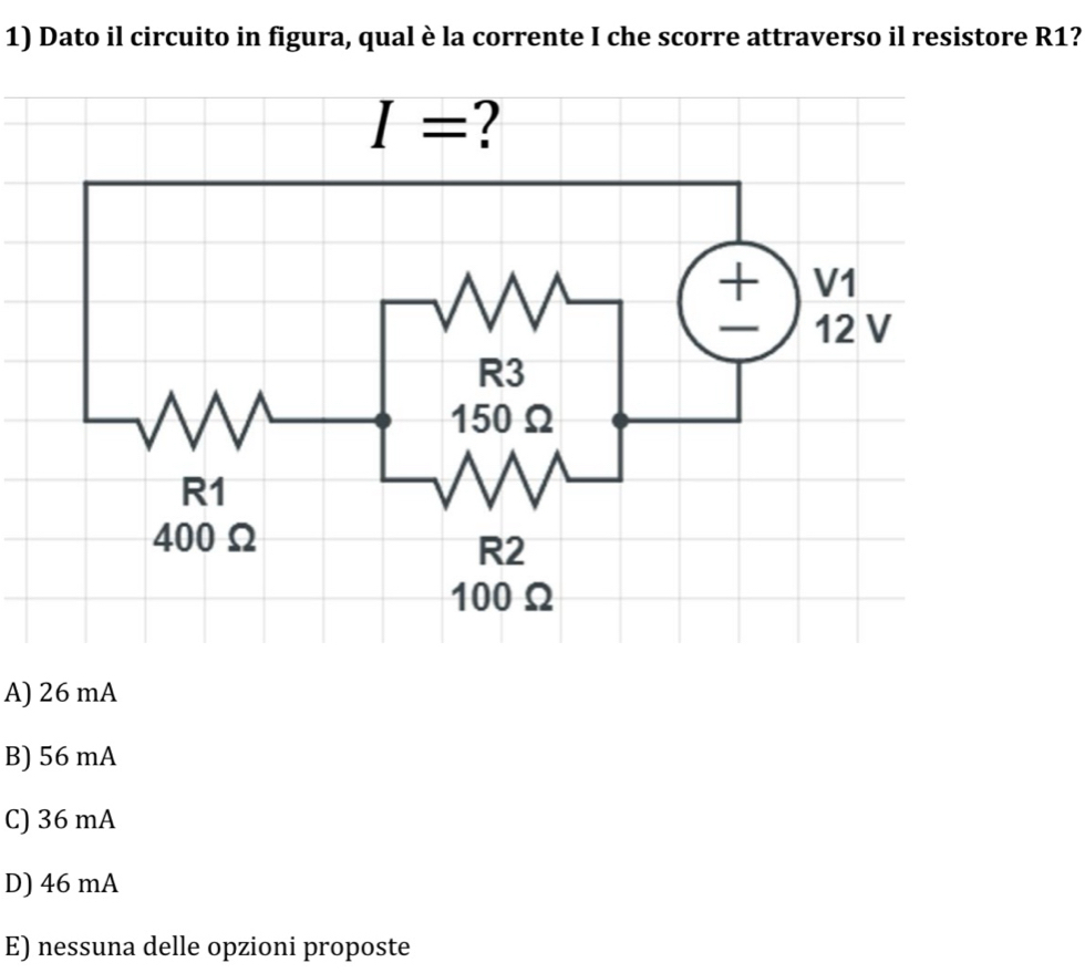 Dato il circuito in figura, qual è la corrente I che scorre attraverso il resistore R1?
A) 26 mA
B) 56 mA
C) 36 mA
D) 46 mA
E) nessuna delle opzioni proposte