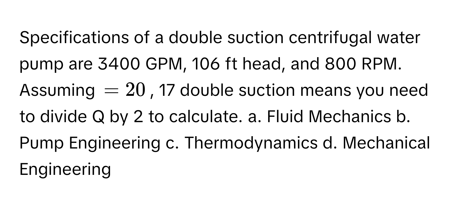 Specifications of a double suction centrifugal water pump are 3400 GPM, 106 ft head, and 800 RPM. Assuming  $= 20$, 17 double suction means you need to divide Q by 2 to calculate. a. Fluid Mechanics b. Pump Engineering c. Thermodynamics d. Mechanical Engineering