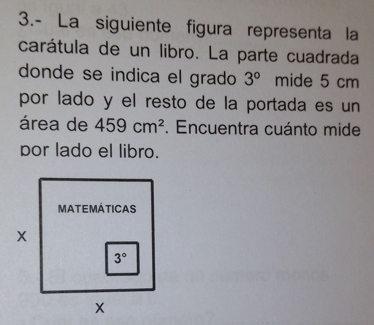 3.- La siguiente figura representa la
carátula de un libro. La parte cuadrada
donde se indica el grado 3° mide 5 cm
por lado y el resto de la portada es un
área de 459cm^2. Encuentra cuánto mide
por lado el libro.