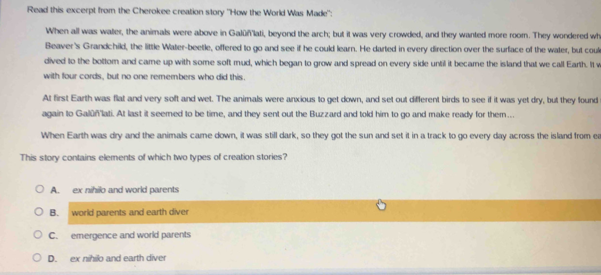 Read this excerpt from the Cherokee creation story ''How the World Was Made'':
When all was water, the animals were above in Galûñ'lati, beyond the arch; but it was very crowded, and they wanted more room. They wondered wh
Beaver's Grandchild, the little Water-beetle, offered to go and see if he could learn. He darted in every direction over the surface of the water, but coul
dived to the bottom and came up with some soft mud, which began to grow and spread on every side until it became the island that we call Earth. It v
with four cords, but no one remembers who did this.
At first Earth was flat and very soft and wet. The animals were anxious to get down, and set out different birds to see if it was yet dry, but they found
again to Galūñlati. At last it seemed to be time, and they sent out the Buzzard and told him to go and make ready for them...
When Earth was dry and the animals came down, it was still dark, so they got the sun and set it in a track to go every day across the island from ea
This story contains elements of which two types of creation stories?
A. ex nihilo and world parents
B. world parents and earth diver
C. emergence and world parents
D. ex nihilo and earth diver