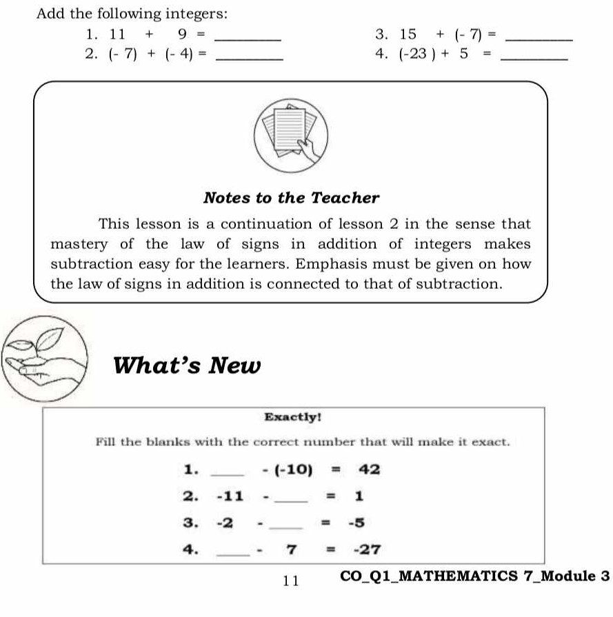 Add the following integers: 
1. 11+9= _3. 15+(-7)= _ 
2. (-7)+(-4)= _4. (-23)+5= _ 
Notes to the Teacher 
This lesson is a continuation of lesson 2 in the sense that 
mastery of the law of signs in addition of integers makes 
subtraction easy for the learners. Emphasis must be given on how 
the law of signs in addition is connected to that of subtraction. 
What’s New 
Exactly! 
Fill the blanks with the correct number that will make it exact. 
1. _ -(-10)=42
2. -11- _  =1
3. -2- _  =-5
4. _ - 7=-27
11 CO_Q1_MATHEMATICS 7_Module 3