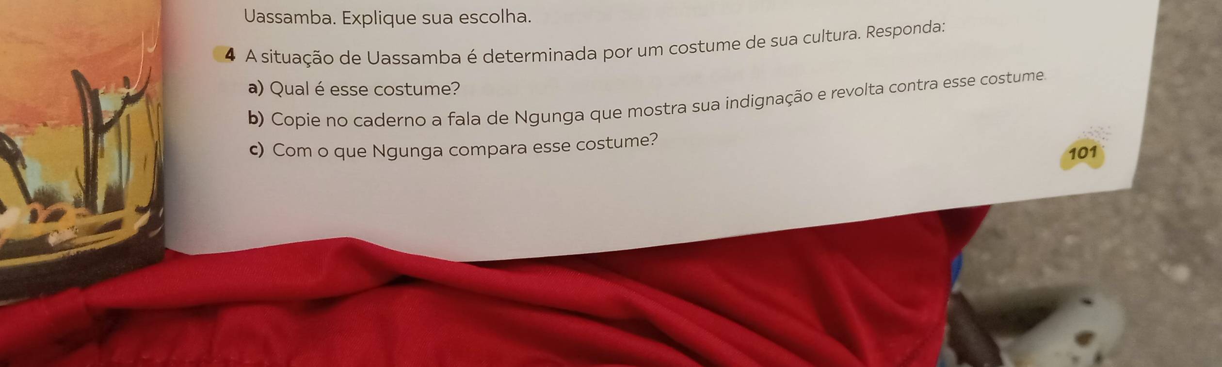 Uassamba. Explique sua escolha. 
4 A situação de Uassamba é determinada por um costume de sua cultura. Responda: 
a) Qual é esse costume? 
b) Copie no caderno a fala de Ngunga que mostra sua indignação e revolta contra esse costume. 
c) Com o que Ngunga compara esse costume? 
101