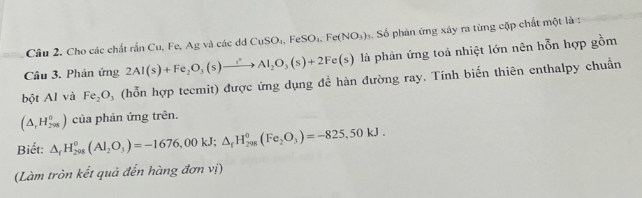 Cho các chất rắn Cu, Fe, Ag và các d CuSO_4, FeSO_4, Fe(NO_3) 3. Số phản ứng xảy ra từng cặp chất một là : 
Câu 3. Phản ứng 2Al(s)+Fe_2O_3(s)xrightarrow i^nAl_2O_3(s)+2Fe(s) là phản ứng toả nhiệt lớn nên hỗn hợp gồm 
bột Al và Fe_2O_3 (hỗn hợp tecmit) được ứng dụng đề hàn đường ray. Tính biến thiên enthalpy chuẩn
(△ _rH_(298)^0) của phản ứng trên. 
Biết: △ _fH_(298)^0(Al_2O_3)=-1676,00kJ; △ _fH_(298)^0(Fe_2O_3)=-825,50kJ. 
(Làm tròn kết quả đến hàng đơn vị)