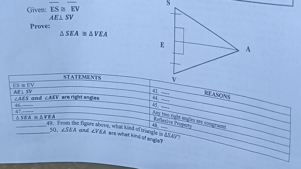 Given: overline ES≌ overline EV
AE⊥ SV
Prove:
△ SEA≌ △ VEA
STATEMENTS
ES≌ EV
--- 
REASONS
∠ AES and ∠ AEV are right angles 44.
AE⊥ SV _ 45.___ 
46. 
47_
△ SEA≌ △ VEA
Any two right angles are congruent 
Reflexive Property 
48. ---- 
__49. F e figure above, what kind of triangle is △ SAV
50. ∠ SEA and ∠ VEA are what kind of angle? 
?