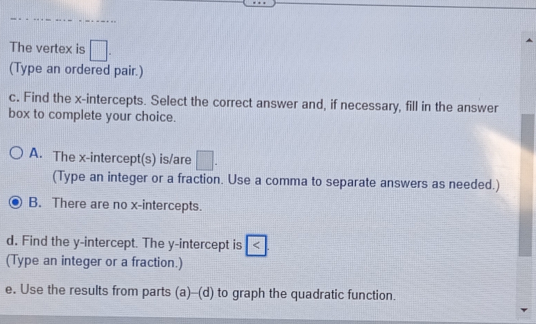 The vertex is □ 
(Type an ordered pair.) 
c. Find the x-intercepts. Select the correct answer and, if necessary, fill in the answer 
box to complete your choice. 
A. The x-intercept(s) is/are □. 
(Type an integer or a fraction. Use a comma to separate answers as needed.) 
B. There are no x-intercepts. 
d. Find the y-intercept. The y-intercept is < 
(Type an integer or a fraction.) 
e. Use the results from parts (a)--(d) to graph the quadratic function.