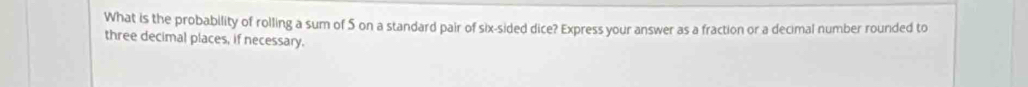 What is the probability of rolling a sum of S on a standard pair of six-sided dice? Express your answer as a fraction or a decimal number rounded to 
three decimal places, if necessary.