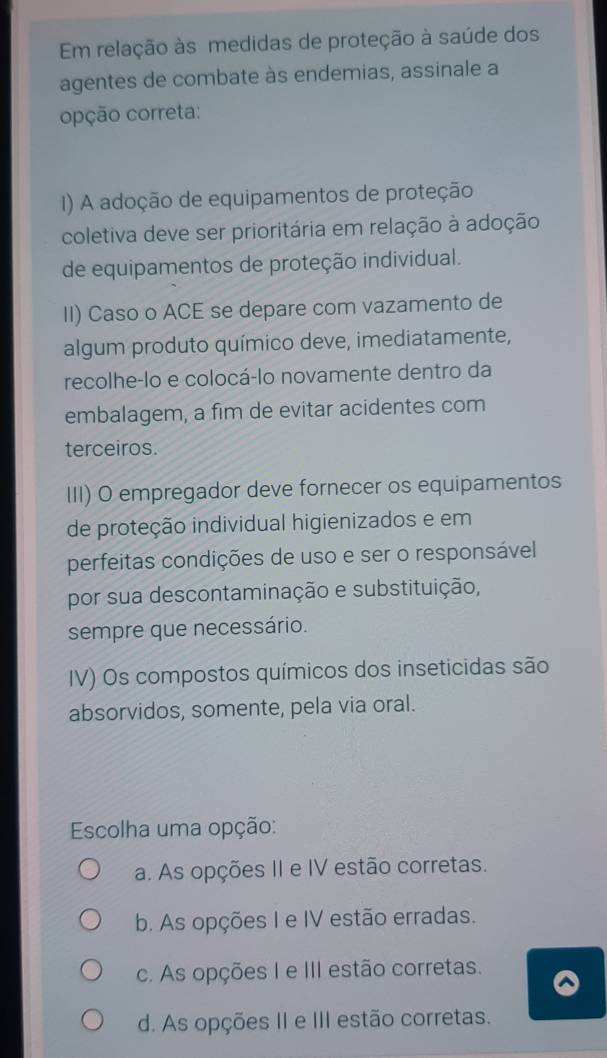 Em relação às medidas de proteção à saúde dos
agentes de combate às endemias, assinale a
opção correta:
() A adoção de equipamentos de proteção
coletiva deve ser prioritária em relação à adoção
de equipamentos de proteção individual.
II) Caso o ACE se depare com vazamento de
algum produto químico deve, imediatamente,
recolhe-lo e colocá-lo novamente dentro da
embalagem, a fim de evitar acidentes com
terceiros.
III) O empregador deve fornecer os equipamentos
de proteção individual higienizados e em
perfeitas condições de uso e ser o responsável
por sua descontaminação e substituição,
sempre que necessário.
IV) Os compostos químicos dos inseticidas são
absorvidos, somente, pela via oral.
Escolha uma opção:
a. As opções II e IV estão corretas.
b. As opções I e IV estão erradas.
c. As opções I e III estão corretas.
d. As opções II e III estão corretas.