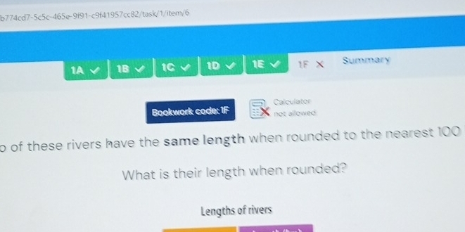 b774cd7-5c5c-465e-9f91-c9f41957cc82/task/1/item/6 
1A 1B 1C 1D a 1E 1F X Summary 
Bookwork code: 1F Calculator 
not allowed 
o of these rivers have the same length when rounded to the nearest 100
What is their length when rounded? 
Lengths of rivers