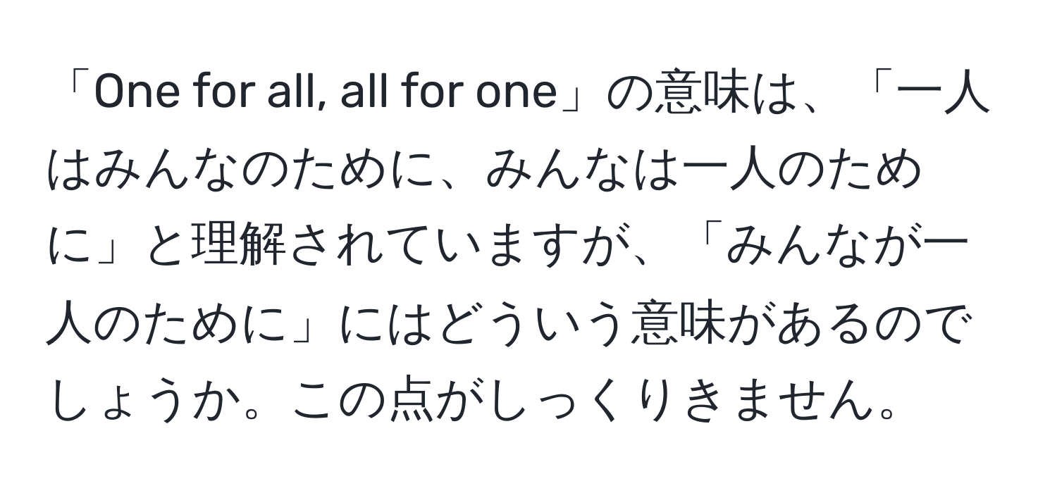 「One for all, all for one」の意味は、「一人はみんなのために、みんなは一人のために」と理解されていますが、「みんなが一人のために」にはどういう意味があるのでしょうか。この点がしっくりきません。