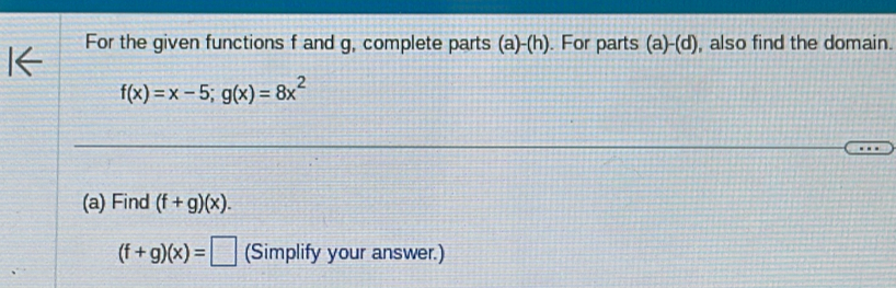 For the given functions f and g, complete parts (a)-(h). For parts (a)-(d) , also find the domain.
f(x)=x-5; g(x)=8x^2
(a) Find (f+g)(x).
(f+g)(x)=□ (Simplify your answer.)