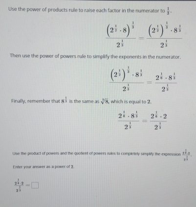 Use the power of products rule to raise each factor in the numerator to  1/3 .
frac (2^(frac 1)2· 8)^ 1/3 2^(frac 1)3=frac (2^(frac 1)2)^ 1/3 · 8^(frac 1)32^(frac 1)3
Then use the power of powers rule to simplify the exponents in the numerator.
frac (2^(frac 1)2)^ 1/3 · 8^(frac 1)32^(frac 1)3=frac 2^(frac 1)6· 8^(frac 1)32^(frac 1)3
Finally, remember that 8^(frac 1)3 is the same as sqrt[3](8) , which is equal to 2.
frac 2^(frac 1)6· 8^(frac 1)32^(frac 1)3=frac 2^(frac 1)6· 22^(frac 1)3
Use the product of powers and the quotient of powers rules to completelly simplify the expression frac 2^(frac 1)4· 23^(frac 1)3. 
Enter your answer as a power of 2
frac 2^(frac 1)6· 22^(frac 1)3=□