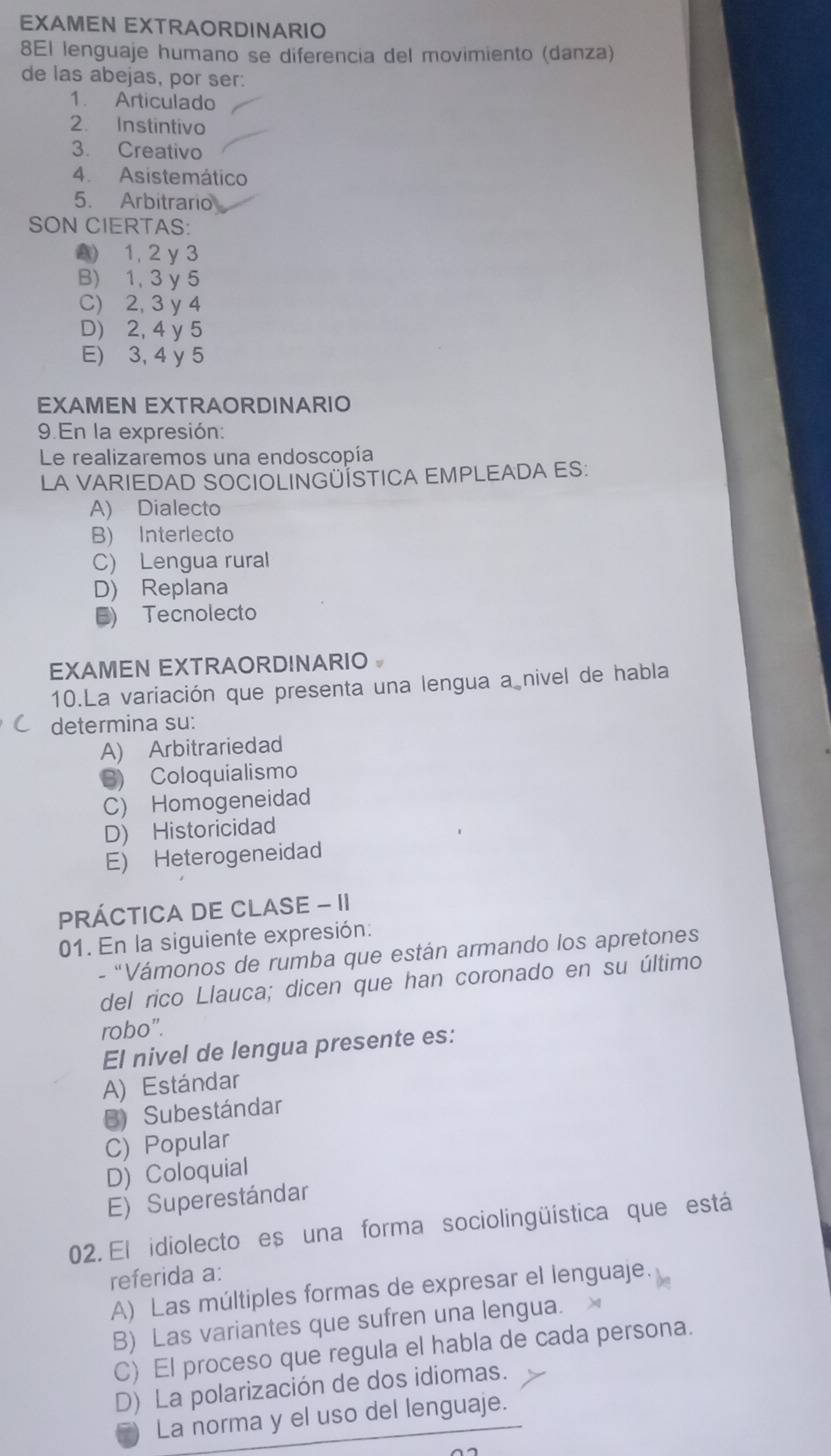 EXAMEN EXTRAORDINARIO
8El lenguaje humano se diferencia del movimiento (danza)
de las abejas, por ser:
1. Articulado
2. Instintivo
3. Creativo
4. Asistemático
5. Arbitrario
SON CIERTAS:
2) 1, 2 y 3
B) 1, 3 y 5
C) 2, 3 y 4
D) 2, 4 y 5
E) 3, 4 y 5
EXAMEN EXTRAORDINARIO
9 En la expresión:
Le realizaremos una endoscopía
LA VARIEDAD SOCIOLINGÜÍSTICA EMPLEADA ES:
A) Dialecto
B) Interlecto
C) Lengua rural
D) Replana
B) Tecnolecto
EXAMEN EXTRAORDINARIO 
10.La variación que presenta una lengua a nivel de habla
determina su:
A) Arbitrariedad
S) Coloquialismo
C) Homogeneidad
D) Historicidad
E) Heterogeneidad
PRÁCTICA DE CLASE - II
01. En la siguiente expresión:
- "Vámonos de rumba que están armando los apretones
del rico Llauca; dicen que han coronado en su último
robo".
El nivel de lengua presente es:
A) Estándar
B) Subestándar
C) Popular
D) Coloquial
E) Superestándar
02. El idiolecto es una forma sociolingüística que está
referida a:
A) Las múltiples formas de expresar el lenguaje.
B) Las variantes que sufren una lengua.
C) El proceso que regula el habla de cada persona.
D) La polarización de dos idiomas.
La norma y el uso del lenguaje.