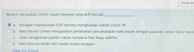 Time le
Berikut merupakan contoh tapak integrasi yang aktif kecuali_
a. Kerajaan menekankan SOP semasa menghadapi wabak Covid- 19
b. Manchester United mengadakan perlawanan persahabatan bola sepak dengan pasukan Johor Darul takz
c. Jiran menghantar juadah makan sempena Hari Raya aidilfitri.
d. Misi bantuan banjir oleh badan bukan kerajaan.
Clear my choice