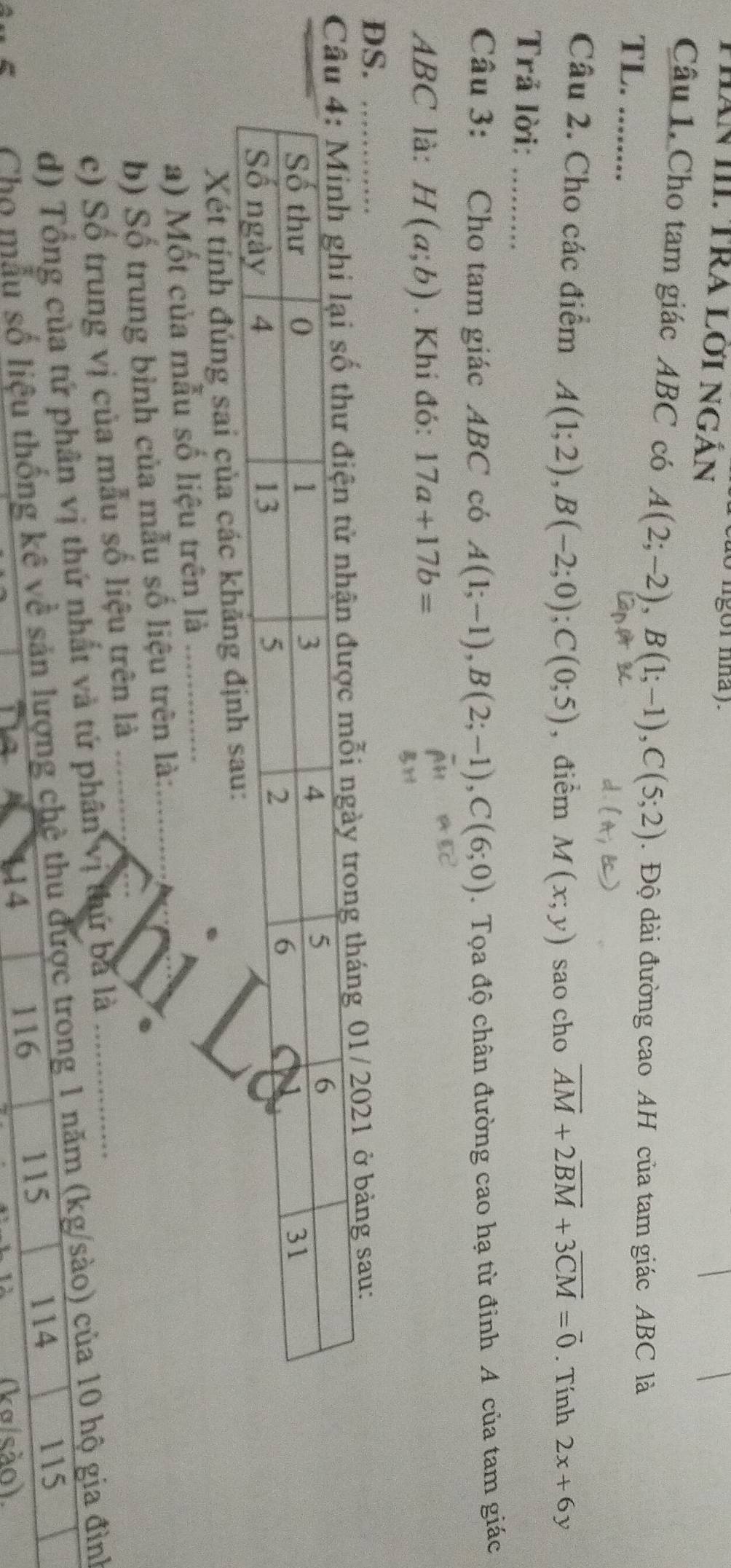 do ligor nhay. 
ThăN III. TRA Lợi Ngản 
Câu 1. Cho tam giác ABC có A(2;-2), B(1;-1), C(5;2). Độ dài đường cao AH của tam giác ABC là 
TL. ........ 
Câu 2. Cho các điểm A(1;2), B(-2;0); C(0;5) , điểm M(x;y) sao cho overline AM+2overline BM+3overline CM=overline 0. Tính 2x+6y
Trả lời:_ 
Câu 3: Cho tam giác ABC có A(1;-1), B(2;-1), C(6;0). Tọa độ chân đường cao hạ từ đinh A của tam giác
ABC là: H(a;b). Khi đó: 17a+17b=
DS. 
g tháng 01/2021 ở bảng sau: 
Xét tính đúng sai của các 
a) Mốt của mẫu số liệu trên là_ 
b) Số trung bình của mẫu số liệu trên là:_ 
_ 
c) Số trung vị của mẫu số liệu trên là_ 
d) Tổng của tứ phân vị thứ nhất và tứ phân vị thứ bã là_ 
Chọ mẫu số liệu thống kê về sản lượng chệ thu được trong 1 năm (kg/sào) của 10 hộ gia đình
115
116
115 114
114 (kσ/são).