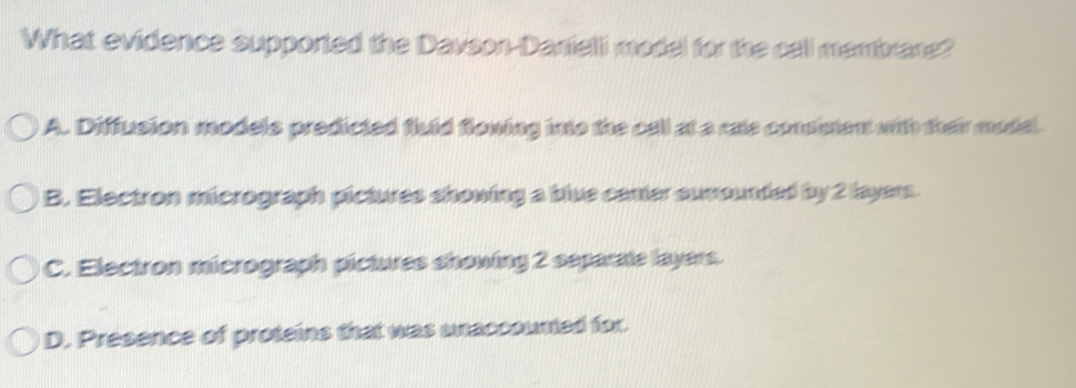 What evidence supported the Davson-Danfeli model for the call membrane?
A. Diffusion models predicted fluid floning into the cell at a rate conisient with their modal.
B. Electron micrograph pictures showing a bive cener sumounded by 2 layers.
C. Electron micrograph pictures showing 2 separate layers.
D. Presence of proteins that was wnaccounted for