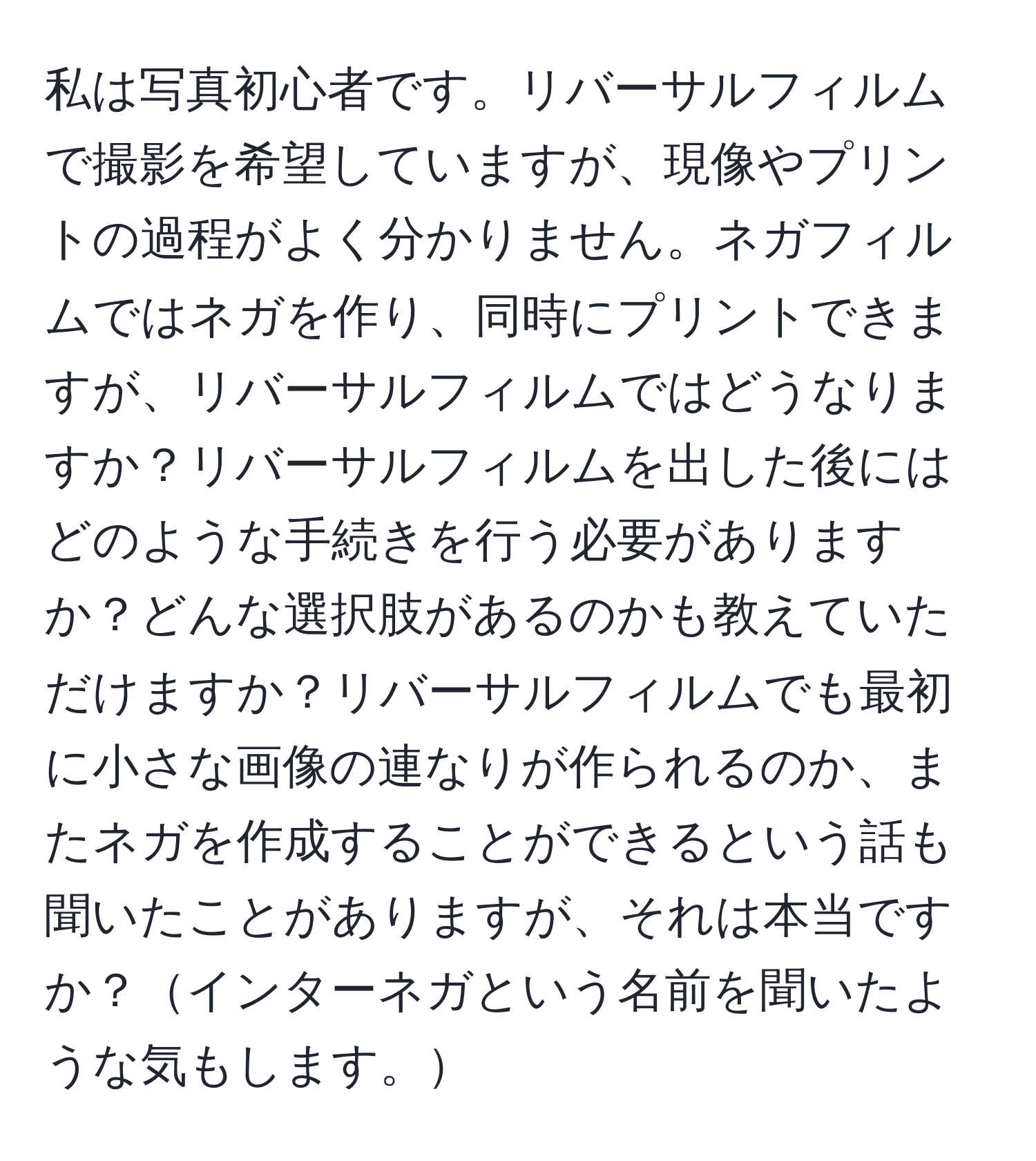 私は写真初心者です。リバーサルフィルムで撮影を希望していますが、現像やプリントの過程がよく分かりません。ネガフィルムではネガを作り、同時にプリントできますが、リバーサルフィルムではどうなりますか？リバーサルフィルムを出した後にはどのような手続きを行う必要がありますか？どんな選択肢があるのかも教えていただけますか？リバーサルフィルムでも最初に小さな画像の連なりが作られるのか、またネガを作成することができるという話も聞いたことがありますが、それは本当ですか？インターネガという名前を聞いたような気もします。