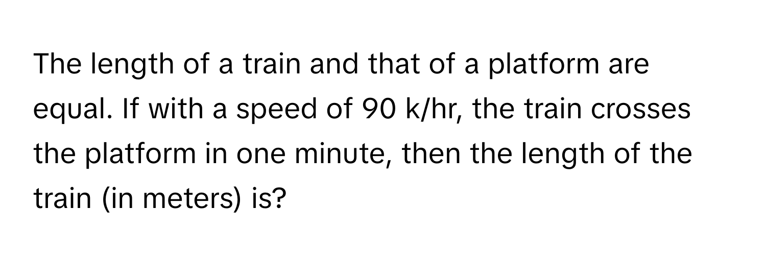 The length of a train and that of a platform are equal. If with a speed of 90 k/hr, the train crosses the platform in one minute, then the length of the train (in meters) is?