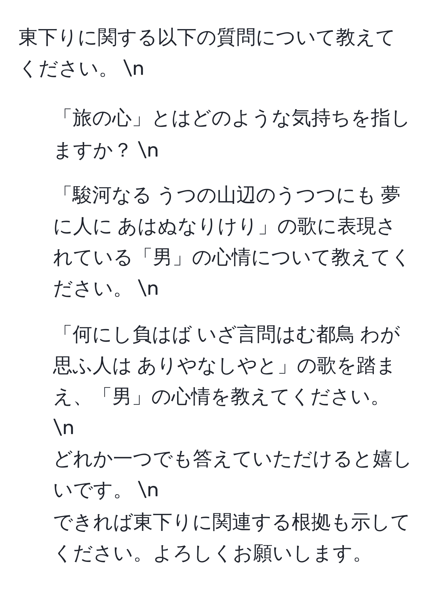 東下りに関する以下の質問について教えてください。  n  
1. 「旅の心」とはどのような気持ちを指しますか？  n  
2. 「駿河なる うつの山辺のうつつにも 夢に人に あはぬなりけり」の歌に表現されている「男」の心情について教えてください。  n  
3. 「何にし負はば いざ言問はむ都鳥 わが思ふ人は ありやなしやと」の歌を踏まえ、「男」の心情を教えてください。  n  
どれか一つでも答えていただけると嬉しいです。  n  
できれば東下りに関連する根拠も示してください。よろしくお願いします。