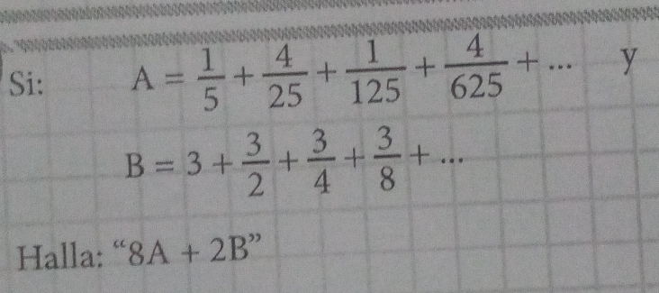 Si: A= 1/5 + 4/25 + 1/125 + 4/625 +...-y
B=3+ 3/2 + 3/4 + 3/8 +... 
Halla: “ 8A+2B''