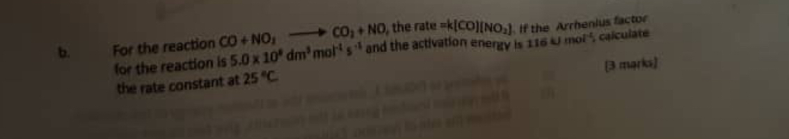 For the reaction CO+NO_2to CO_2+NO , the rate =k(CO)(NO_2) If the Arrhenius factor 
for the reaction is 5.0* 10^8dm^5mol^(-1)s^(-1) and the activation energy is 116kJmol^(-1) , calculate 
[3 marks] 
the rate constant at 25°C