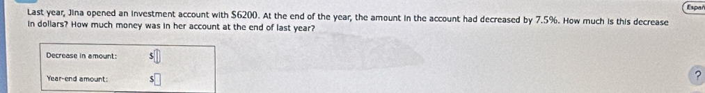 Espar 
Last year, Jina opened an investment account with $6200. At the end of the year, the amount in the account had decreased by 7.5%. How much is this decrease 
in dollars? How much money was in her account at the end of last year? 
Decrease in amount:
Year -end amount: 
?