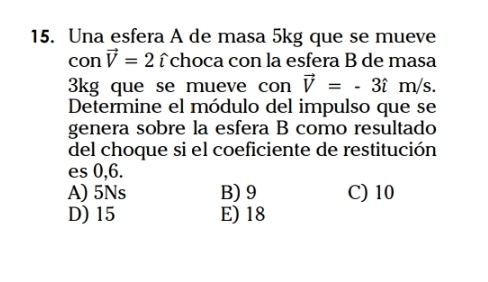 Una esfera A de masa 5kg que se mueve
con vector V=2hat ichoca con la esfera B de masa
3kg que se mueve con vector V=-3hat im/s. 
Determine el módulo del impulso que se
genera sobre la esfera B como resultado
del choque si el coeficiente de restitución
es 0,6.
A) 5Ns B) 9 C) 10
D) 15 E) 18