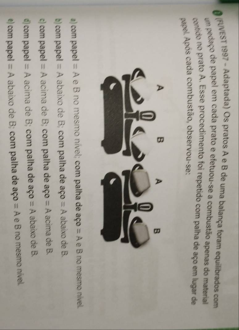 (FUVEST 1997 - Adaptada) Os pratos A e B de uma balança foram equilibrados com
um pedaço de papel em cada prato e efetuou-se a combustão apenas do material
contido no prato A. Esse procedimento foi repetido com palha de aço em lugar de
papel. Após cada combustão, observou-se:
a) com papel =A e B no mesmo nível; com palha de aço =A e B no mesmo nível.
b) com papel =A abaixo de B; com palha de aço =A abaixo de B.
c) com papel =A acima de B; com palha de aço =A acima de B.
d) com papel =A acima de B; com palha de aço =A abaixo de B.
e) com papel =A abaixo de B; com palha de 3 ç =A e B no mesmo nível.