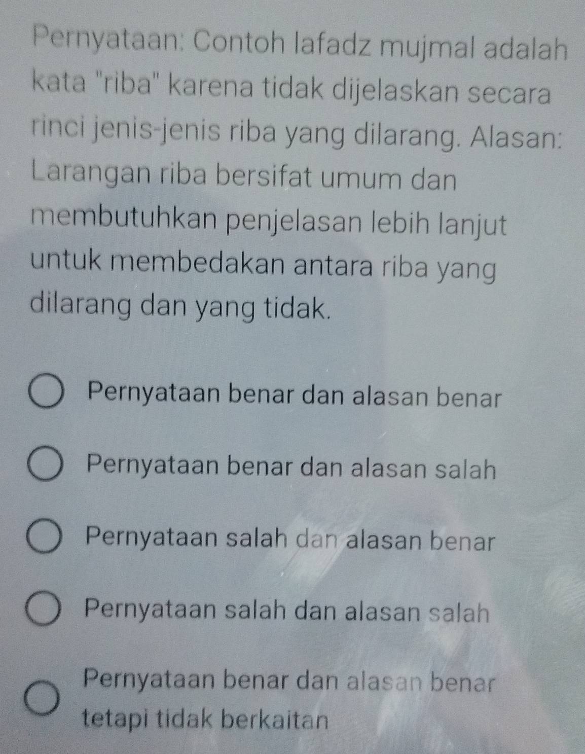 Pernyataan: Contoh lafadz mujmal adalah
kata "riba" karena tidak dijelaskan secara
rinci jenis-jenis riba yang dilarang. Alasan:
Larangan riba bersifat umum dan
membutuhkan penjelasan lebih lanjut
untuk membedakan antara riba yang 
dilarang dan yang tidak.
Pernyataan benar dan alasan benar
Pernyataan benar dan alasan salah
Pernyataan salah dan alasan benar
Pernyataan salah dan alasan salah
Pernyataan benar dan alasan benar
tetapi tidak berkaitan