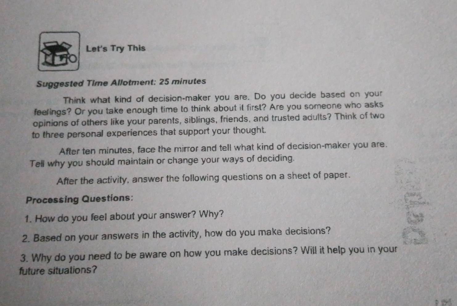 Let's Try This 
Suggested Time Allotment: 25 minutes 
Think what kind of decision-maker you are. Do you decide based on your 
feelings? Or you take enough time to think about it first? Are you someone who asks 
opinions of others like your parents, siblings, friends, and trusted adults? Think of two 
to three personal experiences that support your thought. 
After ten minutes, face the mirror and tell what kind of decision-maker you are. 
Tell why you should maintain or change your ways of deciding. 
After the activity, answer the following questions on a sheet of paper. 
Processing Questions: 
1. How do you feel about your answer? Why? 
2. Based on your answers in the activity, how do you make decisions? 
3. Why do you need to be aware on how you make decisions? Will it help you in your 
future situations?