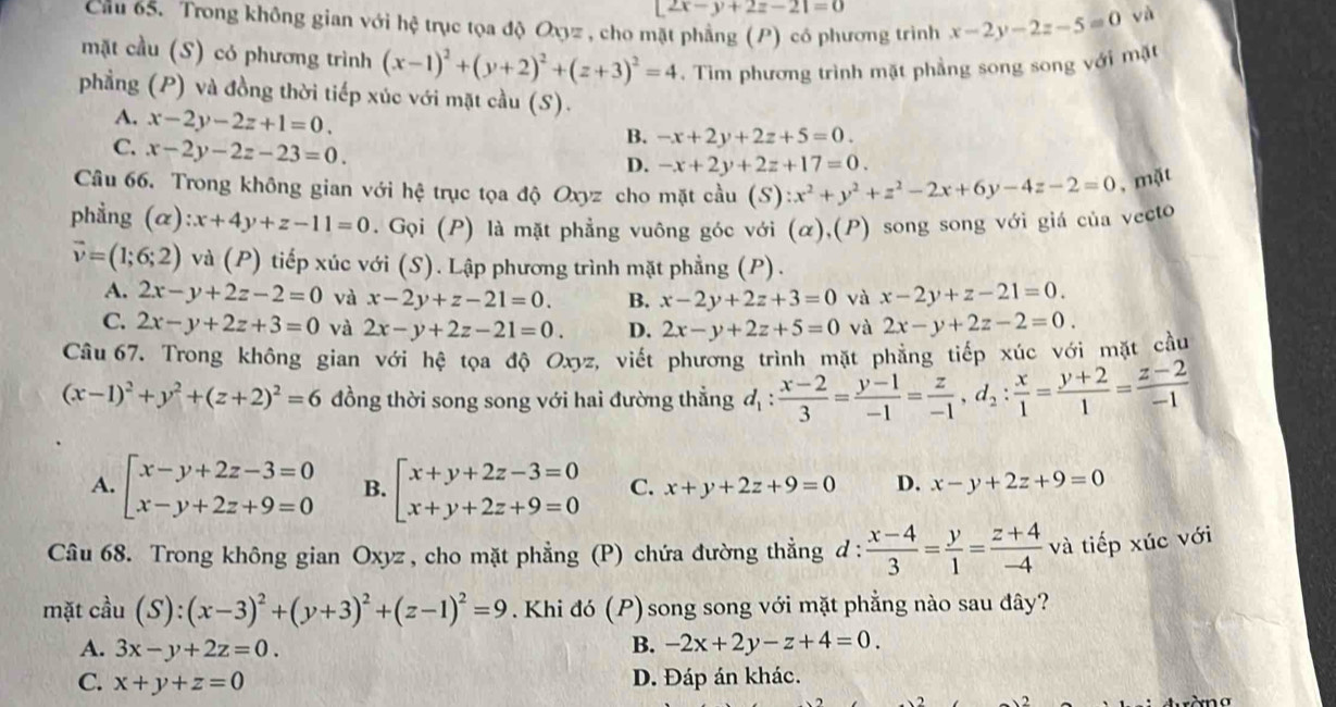 |2x-y+2z-2|=0
Cầu 65. Trong không gian với hệ trục tọa độ Oxyz , cho mặt phẳng (P) có phương trình x-2y-2z-5=0
và
mặt cầu (S) có phương trình (x-1)^2+(y+2)^2+(z+3)^2=4. Tìm phương trình mặt phẳng song song với mặt
phầng (P) và đồng thời tiếp xúc với mặt cầu (S).
A. x-2y-2z+1=0.
C. x-2y-2z-23=0.
B. -x+2y+2z+5=0.
D. -x+2y+2z+17=0.
Câu 66. Trong không gian với hệ trục tọa độ Oxyz cho mặt cầu (S) ):x^2+y^2+z^2-2x+6y-4z-2=0 , mặt
phẳng (α) ∴ x+4y+z-11=0. Gọi (P) là mặt phẳng vuông góc với (α),(P) song song với giá của vecto
vector v=(1;6;2) và (P) tiếp xúc với (S). Lập phương trình mặt phẳng (P).
A. 2x-y+2z-2=0 và x-2y+z-21=0. B. x-2y+2z+3=0 và x-2y+z-21=0.
C. 2x-y+2z+3=0 và 2x-y+2z-21=0. D. 2x-y+2z+5=0 và 2x-y+2z-2=0.
Câu 67. Trong không gian với hệ tọa độ Oxyz, viết phương trình mặt phẳng tiếp xúc với mặt cầu
(x-1)^2+y^2+(z+2)^2=6 đồng thời song song với hai đường thẳng d_1: (x-2)/3 = (y-1)/-1 = z/-1 ,d_2: x/1 = (y+2)/1 = (z-2)/-1 
A. beginarrayl x-y+2z-3=0 x-y+2z+9=0endarray. B. beginarrayl x+y+2z-3=0 x+y+2z+9=0endarray. C. x+y+2z+9=0 D. x-y+2z+9=0
Câu 68. Trong không gian Oxyz , cho mặt phẳng (P) chứa đường thẳng d :  (x-4)/3 = y/1 = (z+4)/-4  và tiếp xúc với
mặt cầu (S):(x-3)^2+(y+3)^2+(z-1)^2=9. Khi đó (P) song song với mặt phẳng nào sau đây?
A. 3x-y+2z=0. B. -2x+2y-z+4=0.
C. x+y+z=0 D. Đáp án khác.