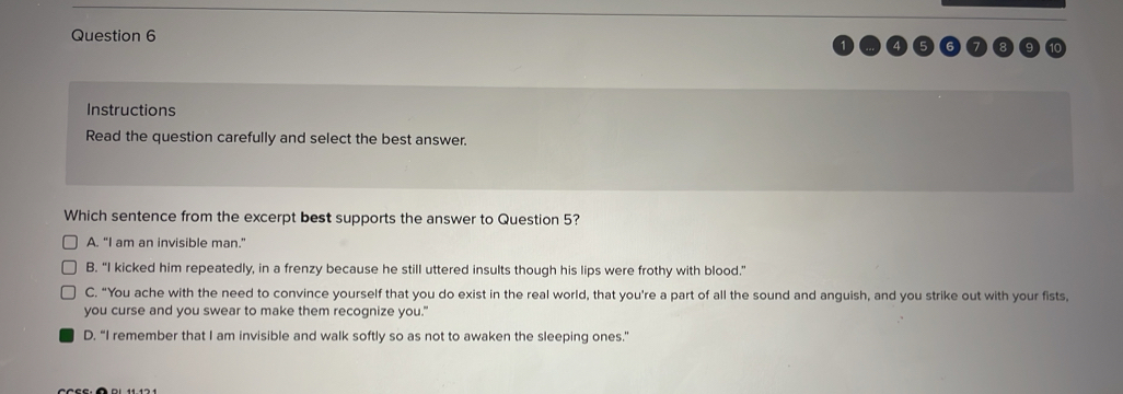 Instructions
Read the question carefully and select the best answer.
Which sentence from the excerpt best supports the answer to Question 5?
A. "I am an invisible man."
B. "I kicked him repeatedly, in a frenzy because he still uttered insults though his lips were frothy with blood."
C. “You ache with the need to convince yourself that you do exist in the real world, that you're a part of all the sound and anguish, and you strike out with your fists,
you curse and you swear to make them recognize you."
D. “I remember that I am invisible and walk softly so as not to awaken the sleeping ones.”