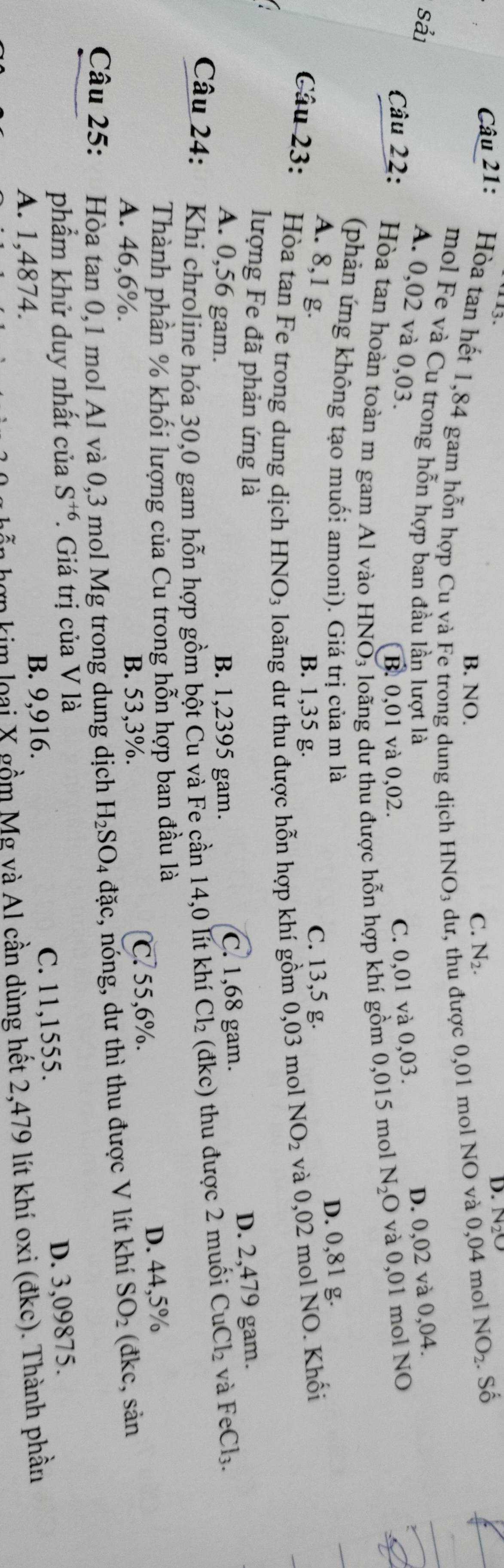D.
Câu 21: Hòa tan hết 1,84 gam hỗn hợp Cu và Fe trong dung dịch HNO_3 dư, thu được 0,01 mol NO và 0,04 mol . Số
B. NO.
C. N_2. NO_2

mol Fe và Cu trong hỗn hợp ban đầu lần lượt là D. 0,02 và 0,04.
Sải
A. 0,02 và 0,03.
Câu 22:  Hòa tan hoàn toàn m gam Al vào HNO3 loãng dư thu được hỗn hợp khí gồm 0,015 mol N_2O và 0,01 mol NO
B. 0,01 và 0,02.
C. 0,01 và 0,03.
(phản ứng không tạo muối amoni). Giá trị của m là
A. 8,1 g. C. 13,5 g.
D. 0,81 g.
B. 1,35 g.
Câu 23: Hòa tan Fe trong dung dịch HNO₃ loãng dư thu được hỗn hợp khí gồm 0,03 mol NO_2 và 0,02 mol NO. Khối
lượng Fe đã phản ứng là D. 2,479 gam.
A. 0,56 gam. B. 1,2395 gam. C. 1,68 gam.
Câu 24: 2 Khi chroline hóa 30,0 gam hỗn hợp gồm bột Cu và Fe cần 14,0 lít khí Cl_2 (đkc) thu được 2 muối CuCl_2 và FeCl_3.
Thành phần % khối lượng của Cu trong hỗn hợp ban đầu là
A. 46,6%. B. 53,3%. ℃. 55,6%. D. 44,5%
Câu 25: *Hòa tan 0,1 mol Al và 0,3 mol Mg trong dung dịch H_2SO_4 đặc, nóng, dư thì thu được V lít khí SO_2 (đkc, sản
phẩm khử duy nhất của S^(+6). Giá trị của V là
A. 1,4874. B. 9,916. C. 11,1555.
D. 3,09875.
n  h ợ n kim  loại X gồm Mg và Al cần dùng hết 2,479 lít khí oxi (đkc). Thành phần