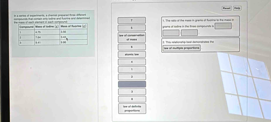 Reset Help
In a series of experiments, a chemist prepared three different
compounds that contain only iodine and fluorine and determined
7
pound: 1. The ratio of the mass in grams of fluorine to the mass in
grams of iodine in the three compounds is
5
law of conservation
of mass 2. This relationship best demonstrates the
6
law of multiple proportions
atomic law
4
1
2
3
8
law of definite
proportions