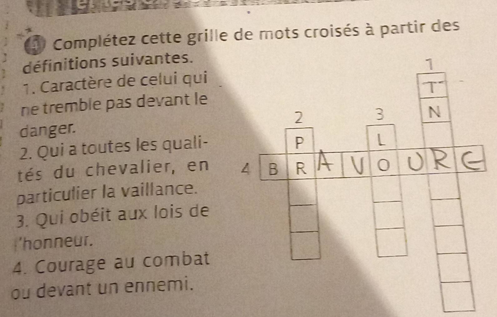 Complétez cette grille de mots croisés à partir des 
définitions suivantes. 
1. Caractère de celui qui 
ne tremble pas devant le 
danger. 
2. Qui a toutes les quali- 
tés du chevalier, en 
particulier la vaillance. 
3. Qui obéit aux lois de 
I'honneur. 
4. Courage au combat 
ou devant un ennemi.