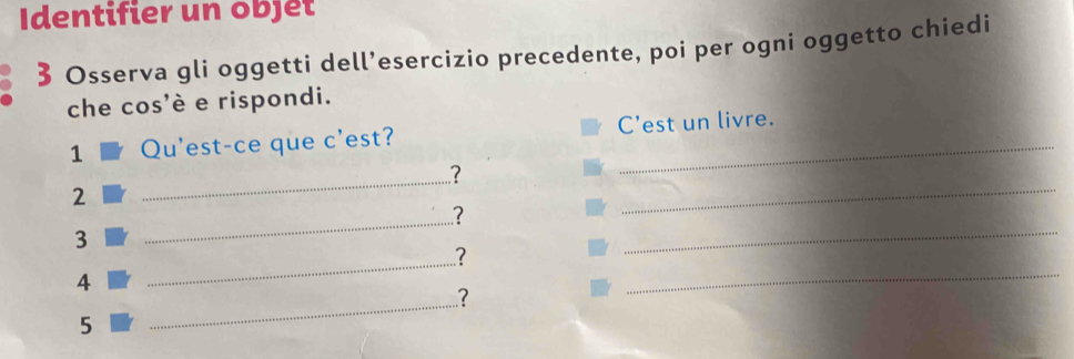 Identifier un objet 
3 Osserva gli oggetti dell’esercizio precedente, poi per ogni oggetto chiedi 
che cos'è e rispondi. 
1 Qu'est-ce que c'est? C'est un livre. 
_? 
2 
_? 
_ 
3 
_? 
_ 
_ 
4 
? 
_ 
5