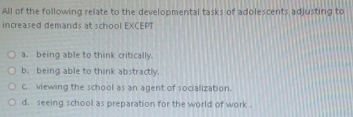 All of the following relate to the developmental tasks of adolescents adjusting to
increased demands at school EXCEPT
a. being able to think critically.
b. being able to think abstractly.
c. viewing the school as an agent of socialization.
d. seeing school as preparation for the world of work .