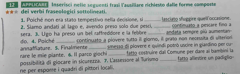 APPLICARE Inserisci nelle seguenti frasi l’ausiliare richiesto dalle forme composte 
★★★ dei verbi fraseologici sottolineati. 
1. Poiché non era stato tempestivo nella decisione, si _lasciato sfuggire quell’occasione. 
2. Siamo andati al lago e, avendo preso solo due pesci, _continuato a pescare fino a 
sera. 3. Ugo ha preso un bel raffreddore e la febbre _andata sempre più aumentan- 
do. 4. Poiché _continuato a piovere tutto il giorno, il prato non necessita di ulteriori 
annaffiature. 5. Finalmente _smesso di piovere e quindi potrò uscire in giardino per cu- 
rare le mie piante. 6. Il parco giochi _fatto costruire dal Comune per dare ai bambini la 
possibilità di giocare in sicurezza. 7. Lassessore al Turismo _fatto allestire un padiglio- 
ne per esporre i quadri di pittori locali.