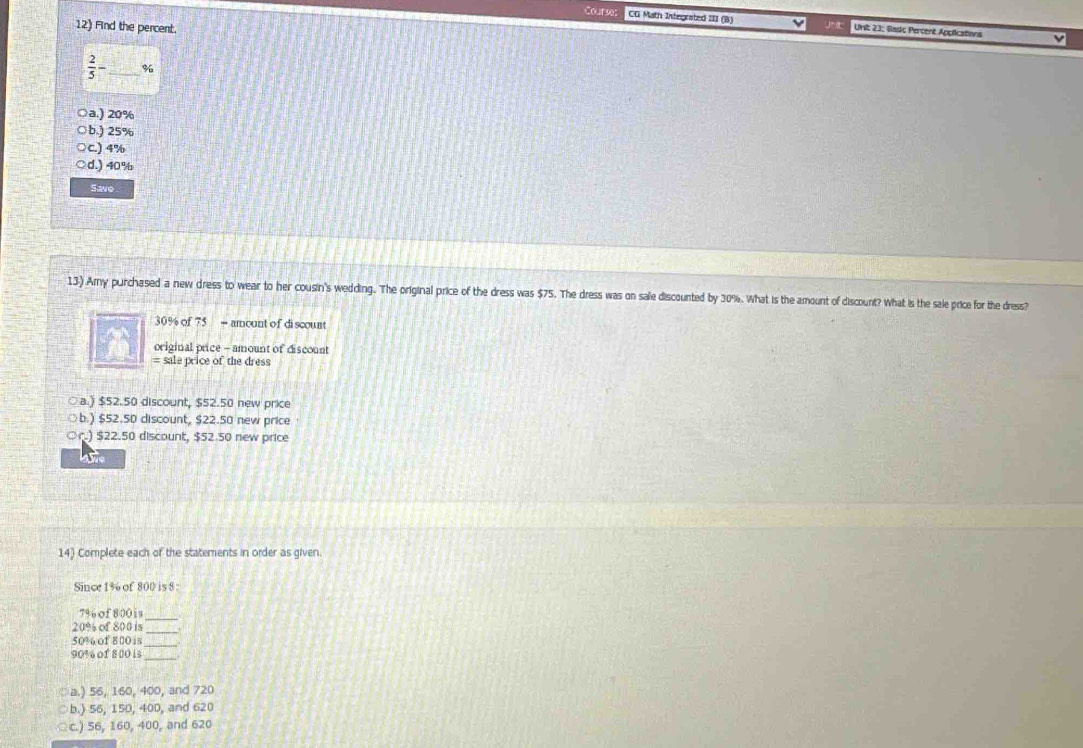Course CG Math Integrated III (B) Unit 23: Bads Percent Applications
12) Find the percent.
 2/5 - _  %
○a.) 20%
○b.) 25%
C.) 4%
d.) 40%
Save
13) Amy purchased a new dress to wear to her cousin's wedding. The original price of the dress was $75. The dress was on sale discounted by 30%. What is the amount of discount? What is the sale price for the dress?
30% of 75 = amount of discount
original price - amount of discount
= sale price of the dress
○a.) $52.50 discount, $52.50 new price
○b.) $52.50 discount, $22.50 new price
) $22.50 discount, $52.50 new price
awe
14) Complete each of the statements in order as given.
Since 1% of 800 is 8 :
7% of 800 is_
20% of 800 is_
50% of 800 is_
90% of 8 00 i_
○a.) 56, 160, 400, and 720
○b.) 56, 150, 400, and 620
○c.) 56, 160, 400, and 620