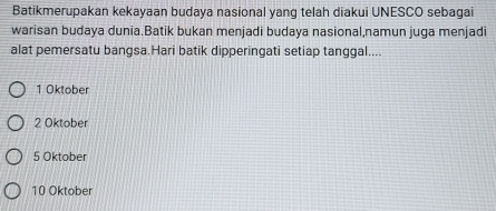 Batikmerupakan kekayaan budaya nasional yang telah diakui UNESCO sebagai
warisan budaya dunia.Batik bukan menjadi budaya nasional,namun juga menjadi
alat pemersatu bangsa.Hari batik dipperingati setiap tanggal....
1 Oktober
2 Oktober
5 Oktober
10 Oktober