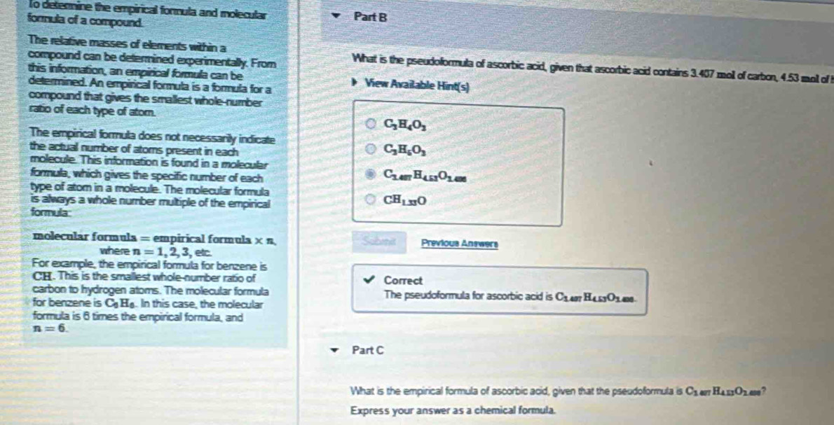 To detenmine the empirical formula and molecular 
formula of a compound. Part B 
compound can be determined experimentally. From 
The relative masses of elements within a What is the pseudoformula of ascorbic acid, given that ascorbic acid contains 3.407 moll of carbon, 4.53 moll of 
this information, an empirical formula can be View Available Hint(s) 
determined. An empirical formula is a formula for a 
compound that gives the smallest whole-number 
ratio of each type of ator. C_3H_4O_3
The empirical formula does not necessarily indicate 
the actual number of atoms present in each
C_3H_5O_3
molecule. This information is found in a molecular 
formula, which gives the specific number of each
C_1.4mH_4.51O_1.6
type of atom in a rolecule. The molecular formula 
is always a whole number multiple of the empirical
CH_1.33O
formula 
molecular formula = empirical formula × n, Sobmit Previous Answers 
where n=1,2,3, , etc. 
For example, the empirical formula for benzene is 
CH. This is the smallest whole-number ratio of Correct 
carbon to hydrogen atoms. The molecular formula The pseudoformula for ascorbic acid is C_1.407H_4.53O_1.68. 
for benzene is C_0H_6 In this case, the molecular 
formula is 6 times the empirical formula, and
n=6. 
Part C 
What is the empirical formula of ascorbic acid, given that the pseudoformula is C_1mH_4.0_2.00 , 
Express your answer as a chemical formula.