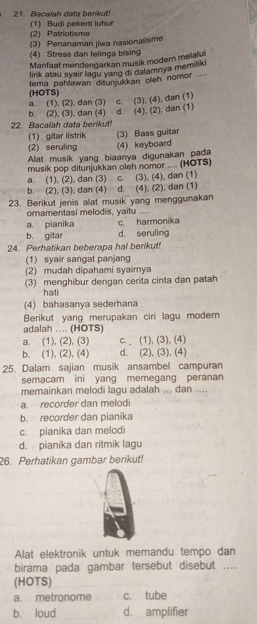 Bacalah data berikut!
(1) Budi pekerti luhur
(2) Patriotisme
(3) Penanaman jiwa nasionalisme
(4) Stress dan telinga bising
Manfaat mendengarkan musik modern melalui
lirik atau syair lagu yang di dalamnya memiliki
tema pahlawan ditunjukkan oleh nomor ....
(HOTS)
a. (1); (2), dan (3) c. (3), (4), dan (1)
b. (2), (3), dan (4) d. (4), (2), dan (1)
22. Bacalah data berikut!
(1) gitar listrik (3) Bass guitar
(2) seruling
(4) keyboard
Alat musik yang biaanya digunakan pada
musik pop ditunjukkan oleh nomor .... (HOTS)
a. (1), (2), dan (3) C. (3), (4), dan (1)
b. (2), (3), dan (4) ` d. (4), (2), dan (1)
23. Berikut jenis alat musik yang menggunakan
ornamentasi melodis, yaitu ....
a. pianika c. harmonika
b. gitar d. seruling
24. Perhatikan beberapa hal berikut!
(1) syair sangat panjang
(2) mudah dipahami syairnya
(3) menghibur dengan cerita cinta dan patah
hati
(4) bahasanya sederhana
Berikut yang merupakan ciri lagu modern
adalah … (HOTS)
a. (1), (2), (3) c. (1), (3), (4)
b. (1), (2), (4) d. (2), (3), (4)
25. Dalam sajian musik ansambel campuran
semacam ini yang memegang peranan
memainkan melodi lagu adalah ... dan ....
a. recorder dan melodi
b. recorder dan pianika
c. pianika dan melodi
d. pianika dan ritmik lagu
26. Perhatikan gambar berikut!
Alat elektronik untuk memandu tempo dan
birama pada gambar tersebut disebut ....
(HOTS)
a. metronome c. tube
b. loud d. amplifier