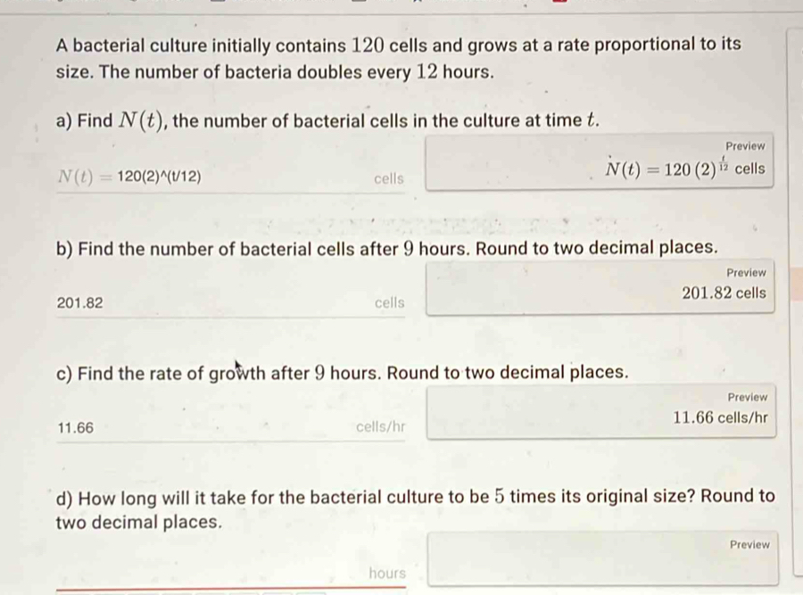 A bacterial culture initially contains 120 cells and grows at a rate proportional to its 
size. The number of bacteria doubles every 12 hours. 
a) Find N(t) , the number of bacterial cells in the culture at time t. 
Preview
N(t)=120(2)^wedge (t/12) cells
N(t)=120(2)^ t/12  cells 
b) Find the number of bacterial cells after 9 hours. Round to two decimal places. 
Preview
201.82 cells
201.82 cells 
c) Find the rate of growth after 9 hours. Round to two decimal places. 
Preview
11.66 cells/hr
11.66 cells/hr
d) How long will it take for the bacterial culture to be 5 times its original size? Round to 
two decimal places. 
Preview
hours