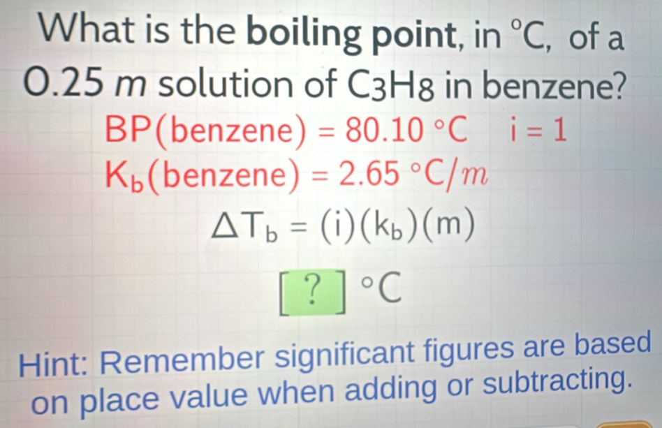 What is the boiling point, in°C , of a
0.25 m solution of C3H8 in benzene?
BP(benzene) =80.10°Ci=1
K_b(benze ne) =2.65°C/m
△ T_b=(i)(k_b)(m)
[?]^circ C
Hint: Remember significant figures are based
on place value when adding or subtracting.