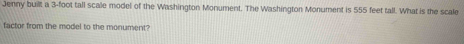 Jenny built a 3-foot tall scale model of the Washington Monument. The Washington Monument is 555 feet tall. What is the scale 
factor from the model to the monument?