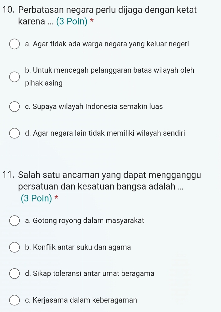 Perbatasan negara perlu dijaga dengan ketat
karena ... (3 Poin) *
a. Agar tidak ada warga negara yang keluar negeri
b. Untuk mencegah pelanggaran batas wilayah oleh
pihak asing
c. Supaya wilayah Indonesia semakin luas
d. Agar negara lain tidak memiliki wilayah sendiri
11. Salah satu ancaman yang dapat mengganggu
persatuan dan kesatuan bangsa adalah ...
(3 Poin) *
a. Gotong royong dalam masyarakat
b. Konflik antar suku dan agama
d. Sikap toleransi antar umat beragama
c. Kerjasama dalam keberagaman