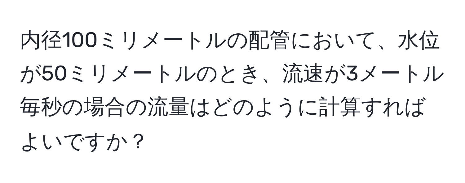内径100ミリメートルの配管において、水位が50ミリメートルのとき、流速が3メートル毎秒の場合の流量はどのように計算すればよいですか？