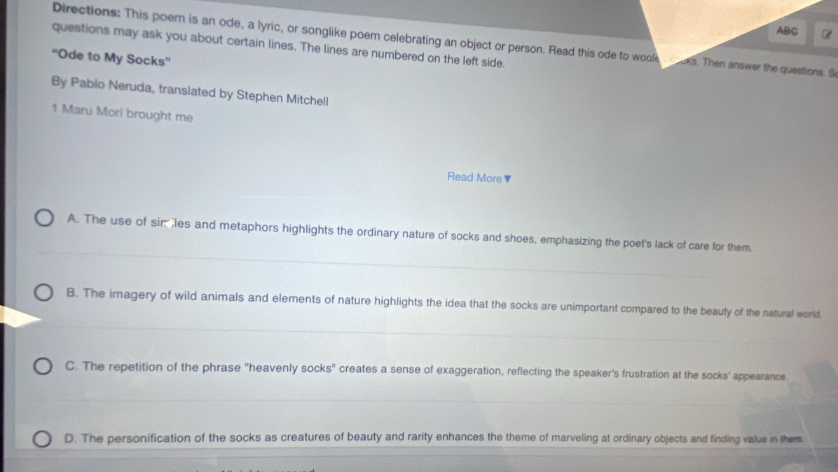 ABC
Directions: This poem is an ode, a lyric, or songlike poem celebrating an object or person. Read this ode to woole oks. Then answer the questions. S
questions may ask you about certain lines. The lines are numbered on the left side.
“Ode to My Socks”
By Pablo Neruda, translated by Stephen Mitchell
1 Maru Mori brought me
Read More ▼
A. The use of simles and metaphors highlights the ordinary nature of socks and shoes, emphasizing the poet's lack of care for them.
B. The imagery of wild animals and elements of nature highlights the idea that the socks are unimportant compared to the beauty of the natural world.
C. The repetition of the phrase "heavenly socks" creates a sense of exaggeration, reflecting the speaker's frustration at the socks' appearance
D. The personification of the socks as creatures of beauty and rarity enhances the theme of marveling at ordinary objects and finding value in them.