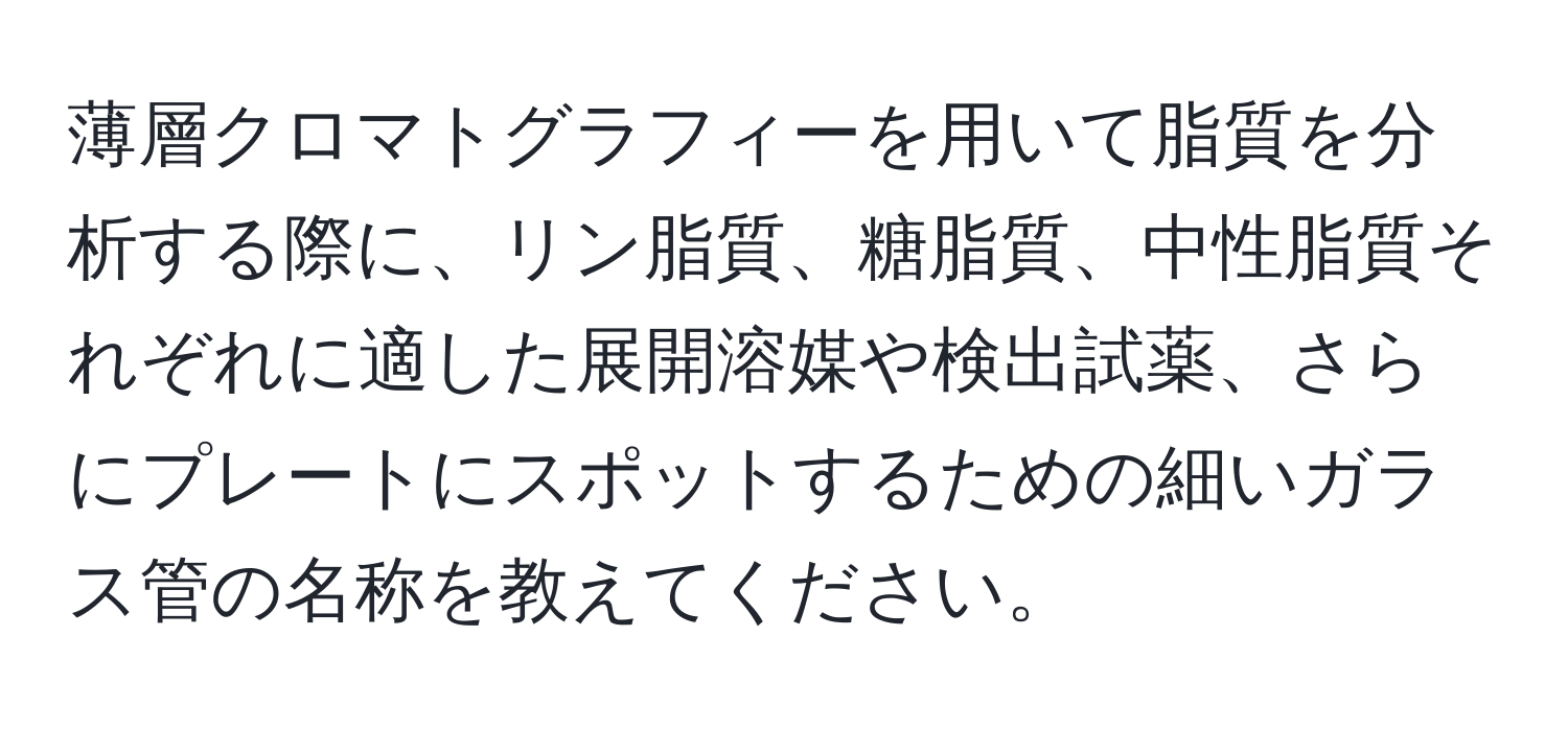 薄層クロマトグラフィーを用いて脂質を分析する際に、リン脂質、糖脂質、中性脂質それぞれに適した展開溶媒や検出試薬、さらにプレートにスポットするための細いガラス管の名称を教えてください。