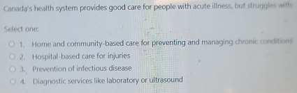 Canada's health system provides good care for people with acute illness, but struggles with
Select one:
1. Home and community-based care for preventing and managing chronic conditions
2. Hospital-based care for injuries
3. Prevention of infectious disease
4. Diagnostic services like laboratory or ultrasound